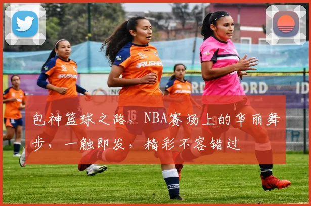 包神篮球之路，NBA赛场上的华丽舞步，一触即发，精彩不容错过