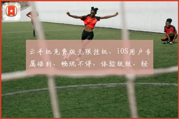 云手机免费版无限挂机，iOS用户专属福利，畅玩不停，体验极致，轻松得