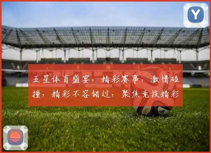 五星体育盛宴，精彩赛事，激情碰撞，精彩不容错过，聚焦竞技精彩瞬间。