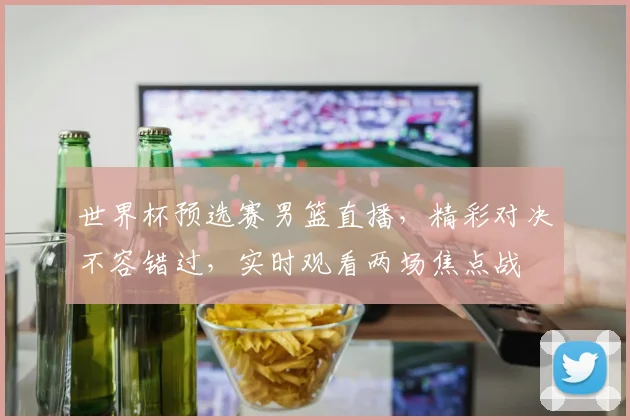 世界杯预选赛男篮直播，精彩对决不容错过，实时观看两场焦点战