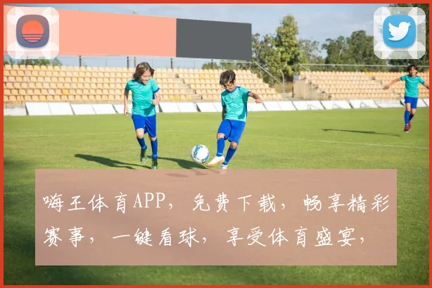 嗨王体育APP，免费下载，畅享精彩赛事，一键看球，享受体育盛宴，尽在掌握