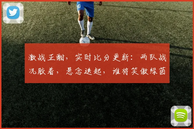 激战正酣，实时比分更新：两队战况胶着，悬念迭起，谁将笑傲绿茵场