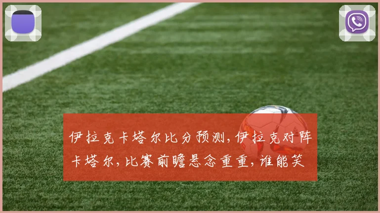 伊拉克卡塔尔比分预测,伊拉克对阵卡塔尔,比赛前瞻悬念重重,谁能笑到最后