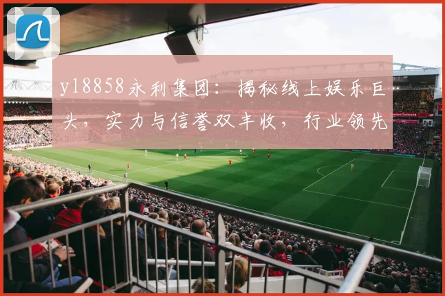 yl8858永利集团：揭秘线上娱乐巨头，实力与信誉双丰收，行业领先