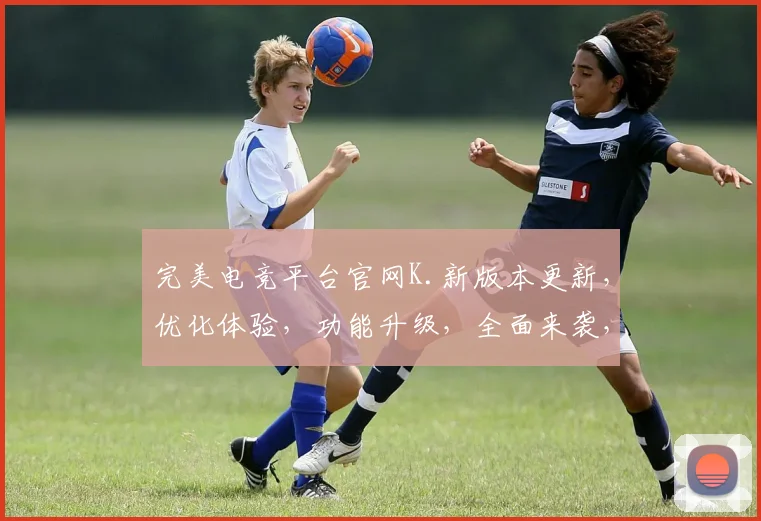 完美电竞平台官网K.新版本更新，优化体验，功能升级，全面来袭，不容错过，惊喜连连
