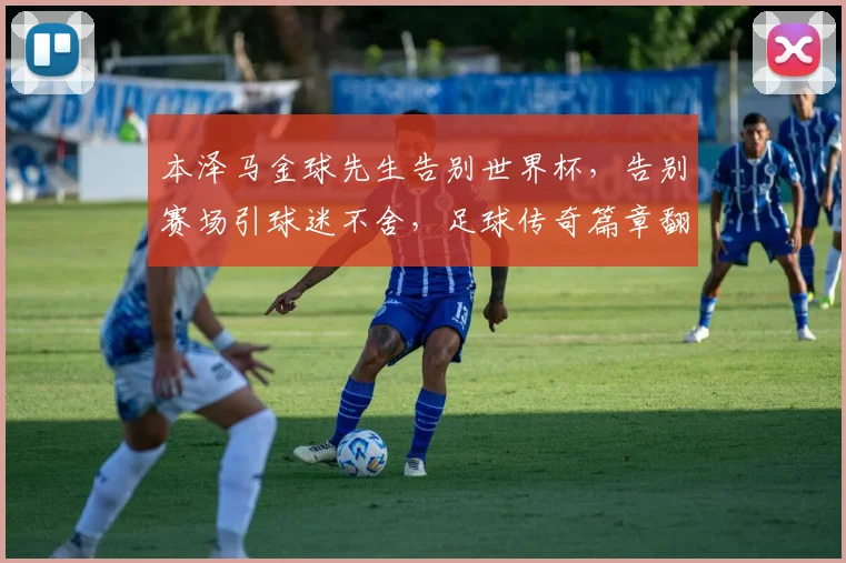 本泽马金球先生告别世界杯，告别赛场引球迷不舍，足球传奇篇章翻篇